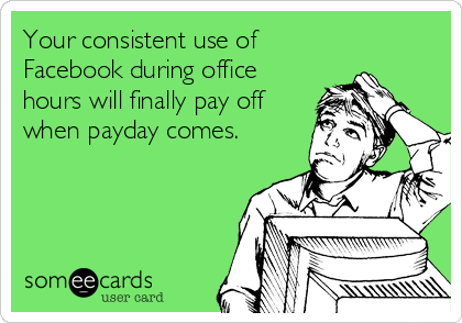 Your consistent use of
Facebook during office
hours will finally pay off
when payday comes.