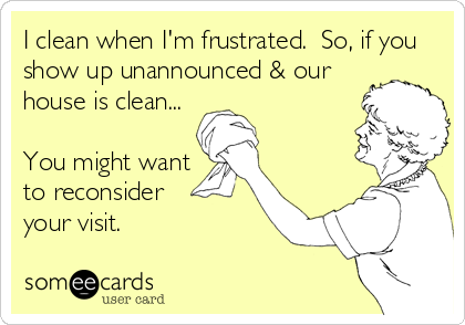 I clean when I'm frustrated.  So, if you
show up unannounced & our
house is clean...

You might want
to reconsider  
your visit.