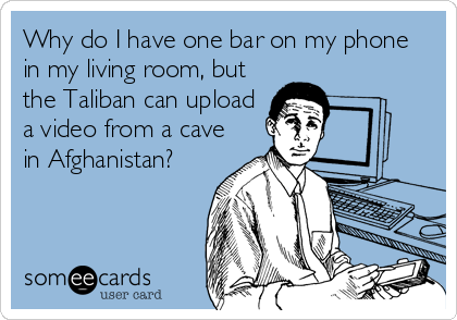 Why do I have one bar on my phone
in my living room, but
the Taliban can upload
a video from a cave
in Afghanistan?