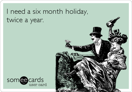I need a six month holiday,
twice a year.