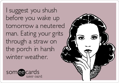 I suggest you shush
before you wake up
tomorrow a neutered
man. Eating your grits
through a straw on
the porch in harsh
winter weather.