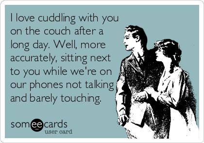 I love cuddling with you
on the couch after a
long day. Well, more
accurately, sitting next
to you while we're on
our phones not talking
and barely touching.