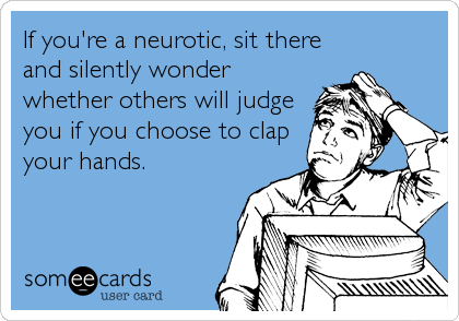 If you're a neurotic, sit there
and silently wonder
whether others will judge
you if you choose to clap
your hands.