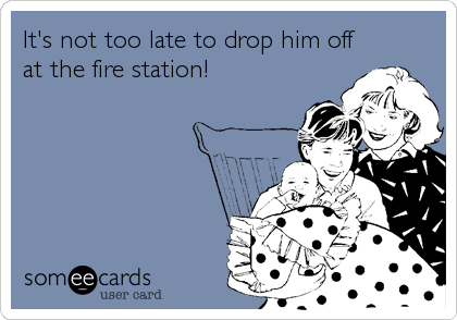 It's not too late to drop him off
at the fire station!