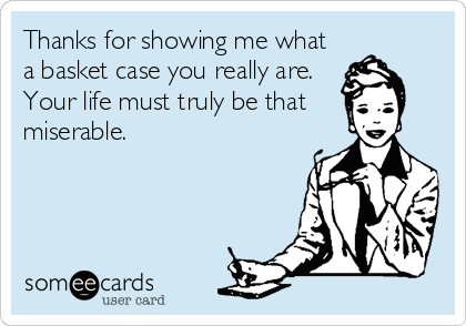 Thanks for showing me what
a basket case you really are.
Your life must truly be that 
miserable.