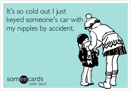 It's so cold out I just
keyed someone's car with
my nipples by accident.