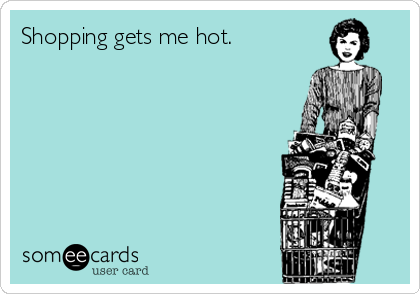 Shopping gets me hot.