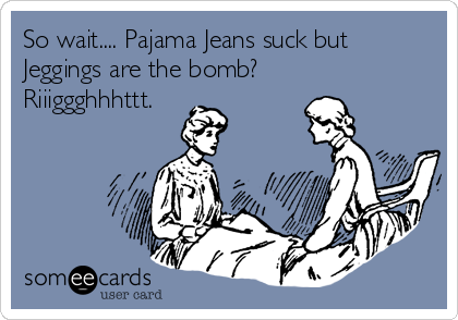 So wait.... Pajama Jeans suck but
Jeggings are the bomb?
Riiiggghhhttt.