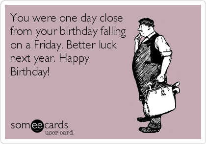 You were one day close
from your birthday falling
on a Friday. Better luck
next year. Happy
Birthday!