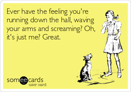 Ever have the feeling you're
running down the hall, waving
your arms and screaming? Oh,
it's just me? Great.