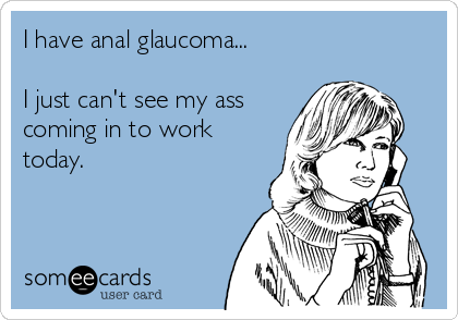 I have anal glaucoma...

I just can't see my ass
coming in to work
today.