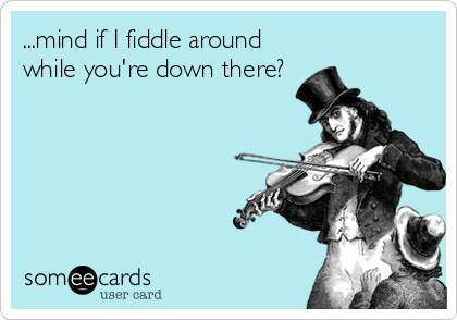 ...mind if I fiddle around
while you're down there?