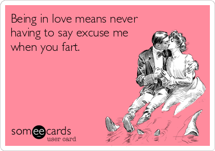 Being in love means never
having to say excuse me
when you fart.