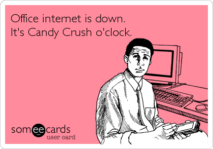 Office internet is down.
It's Candy Crush o'clock.