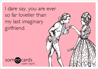 I dare say, you are ever
so far lovelier than
my last imaginary
girlfriend.
