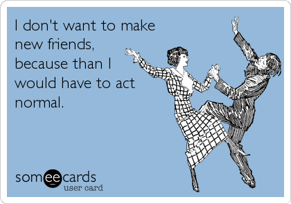 I don't want to make
new friends,
because than I
would have to act
normal.