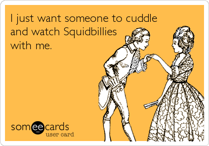 I just want someone to cuddle
and watch Squidbillies
with me.
