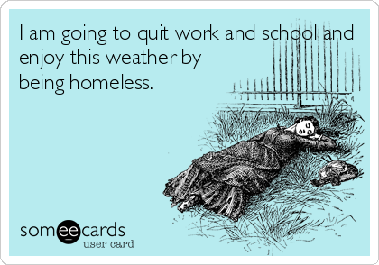 I am going to quit work and school and
enjoy this weather by
being homeless.