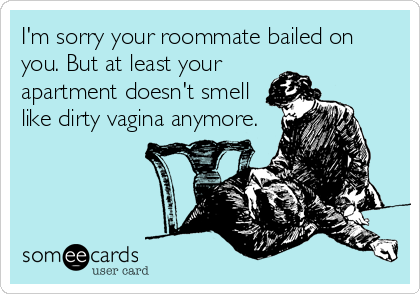 I'm sorry your roommate bailed on
you. But at least your
apartment doesn't smell
like dirty vagina anymore.