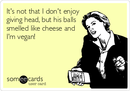 It's not that I don't enjoy
giving head, but his balls
smelled like cheese and
I'm vegan!