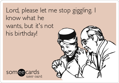 Lord, please let me stop giggling. I
know what he
wants, but it's not
his birthday!