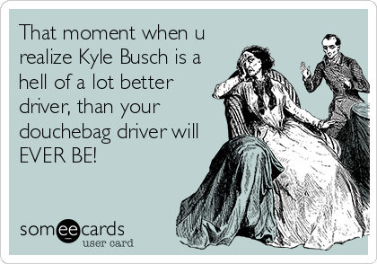 That moment when u
realize Kyle Busch is a
hell of a lot better
driver, than your
douchebag driver will
EVER BE!