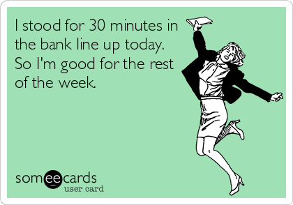 I stood for 30 minutes in
the bank line up today.
So I'm good for the rest
of the week.