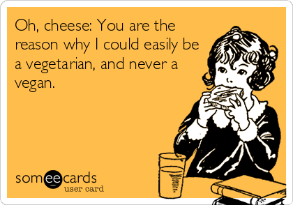 Oh, cheese: You are the
reason why I could easily be
a vegetarian, and never a
vegan.