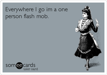 Everywhere I go im a one
person flash mob.