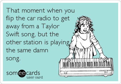 That moment when you
flip the car radio to get
away from a Taylor
Swift song, but the
other station is playing
the same damn
song.