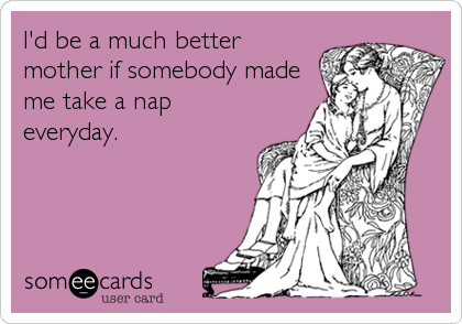 I'd be a much better
mother if somebody made
me take a nap
everyday.