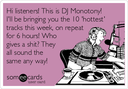 Hi listeners! This is DJ Monotony! 
I'll be bringing you the 10 'hottest'
tracks this week, on repeat
for 6 hours! Who
gives a shit? They
all sound the
same any way!