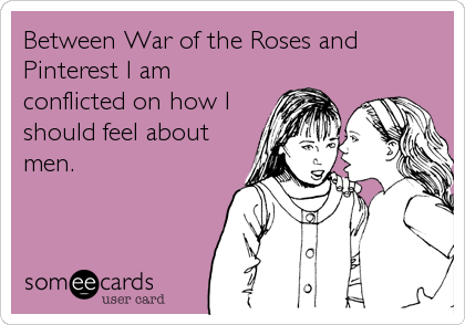 Between War of the Roses and
Pinterest I am
conflicted on how I
should feel about
men.