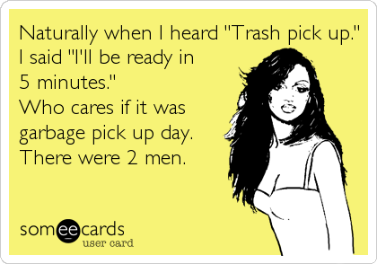 Naturally when I heard "Trash pick up."
I said "I'll be ready in
5 minutes."
Who cares if it was
garbage pick up day. 
There were 2 men. 