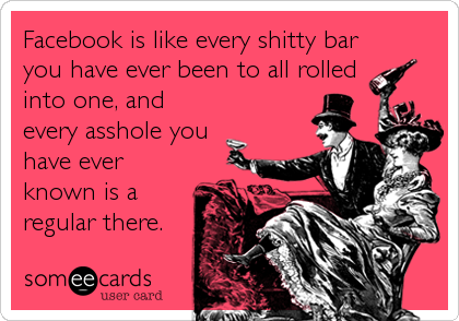 Facebook is like every shitty bar
you have ever been to all rolled
into one, and
every asshole you
have ever
known is a
regular there.