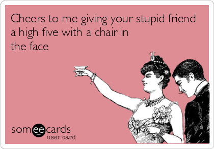 Cheers to me giving your stupid friend
a high five with a chair in
the face
