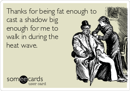 Thanks for being fat enough to
cast a shadow big
enough for me to
walk in during the
heat wave.