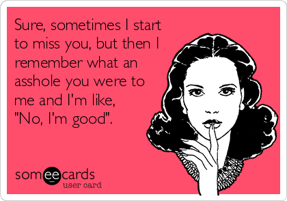 Sure, sometimes I start
to miss you, but then I
remember what an
asshole you were to
me and I'm like,
"No, I'm good".