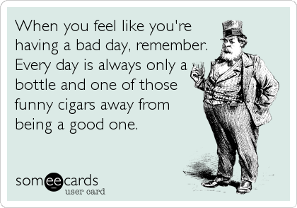 When you feel like you're
having a bad day, remember.
Every day is always only a
bottle and one of those
funny cigars away from
being a good o