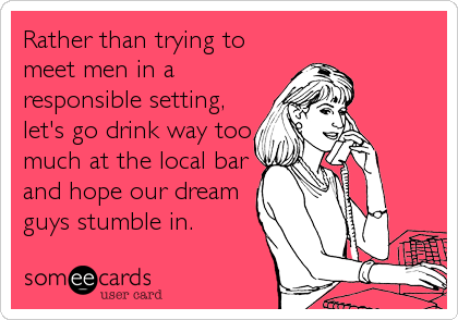 Rather than trying to
meet men in a
responsible setting,
let's go drink way too
much at the local bar
and hope our dream
guys stumble i
