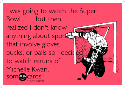 I was going to watch the Super
Bowl . . . . but then I
realized I don't know
anything about sports
that involve gloves,
pucks, or balls so%2