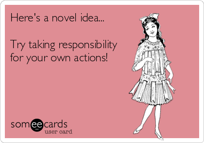 Here's a novel idea... 

Try taking responsibility
for your own actions!