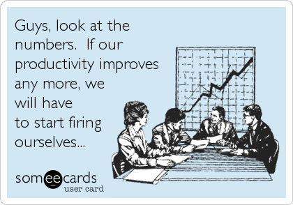 Guys, look at the
numbers.  If our
productivity improves
any more, we
will have
to start firing
ourselves...