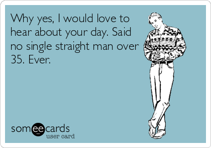 Why yes, I would love to
hear about your day. Said
no single straight man over
35. Ever.