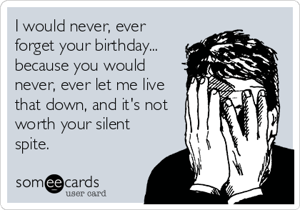 I would never, ever
forget your birthday...
because you would
never, ever let me live
that down, and it's not
worth your silent
spite.