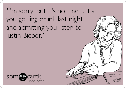 "I'm sorry, but it's not me ... It's
you getting drunk last night
and admitting you listen to
Justin Bieber."