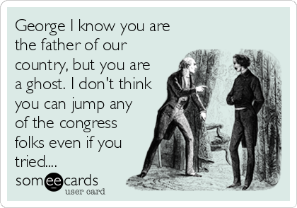 George I know you are
the father of our
country, but you are
a ghost. I don't think
you can jump any
of the congress
folks even if you
tried....