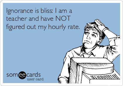 Ignorance is bliss: I am a
teacher and have NOT
figured out my hourly rate.