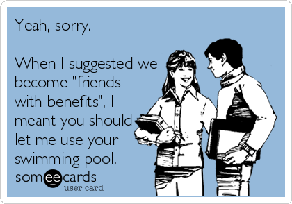 Yeah, sorry.

When I suggested we
become "friends
with benefits", I
meant you should
let me use your
swimming pool.