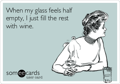 When my glass feels half
empty, I just fill the rest
with wine.